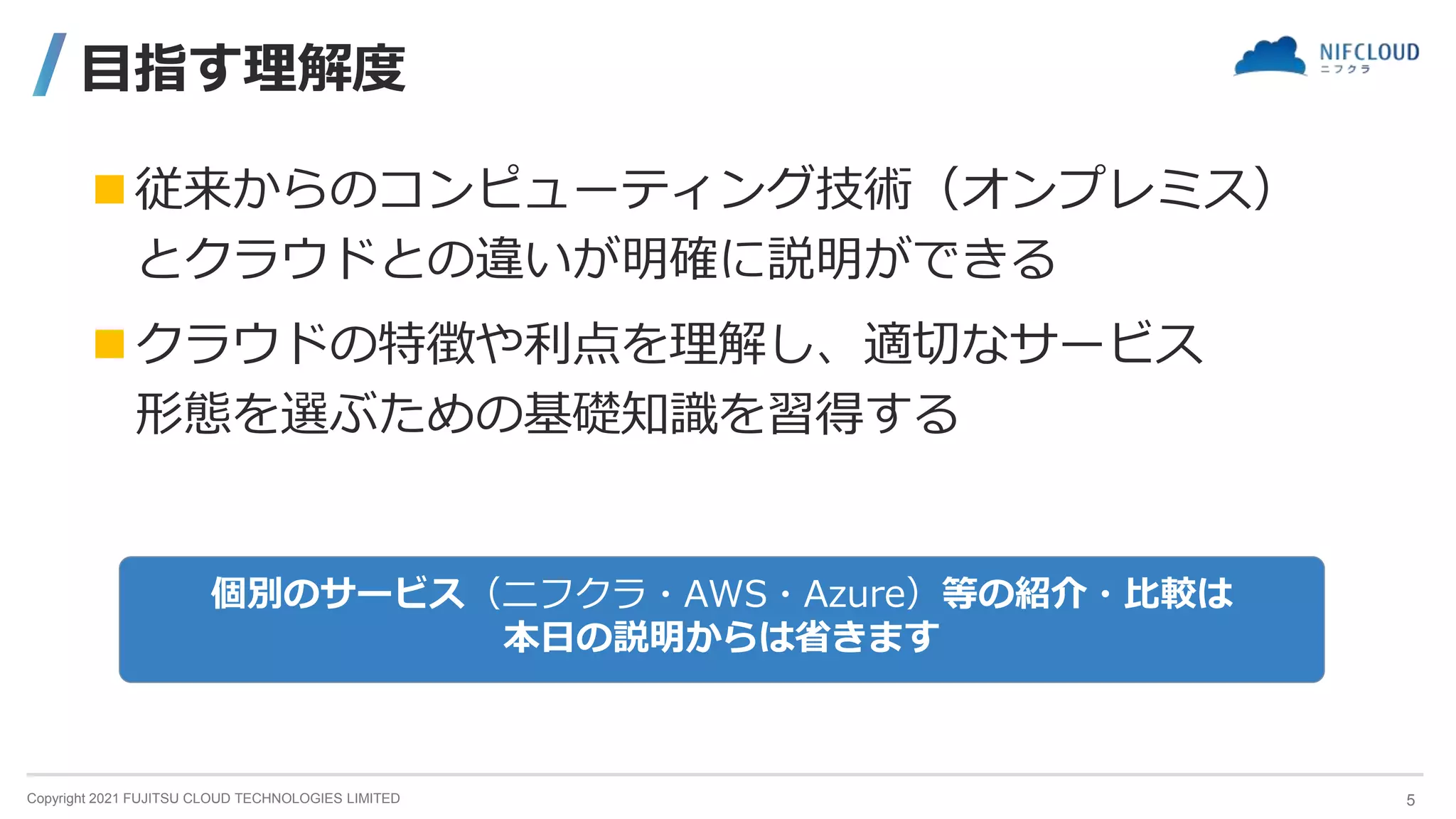 Copyright 2021 FUJITSU CLOUD TECHNOLOGIES LIMITED
目指す理解度
従来からのコンピューティング技術（オンプレミス）
とクラウドとの違いが明確に説明ができる
クラウドの特徴や利点を理解し、適切なサービス
形態を選ぶための基礎知識を習得する
個別のサービス（ニフクラ・AWS・Azure）等の紹介・比較は
本日の説明からは省きます
5
 