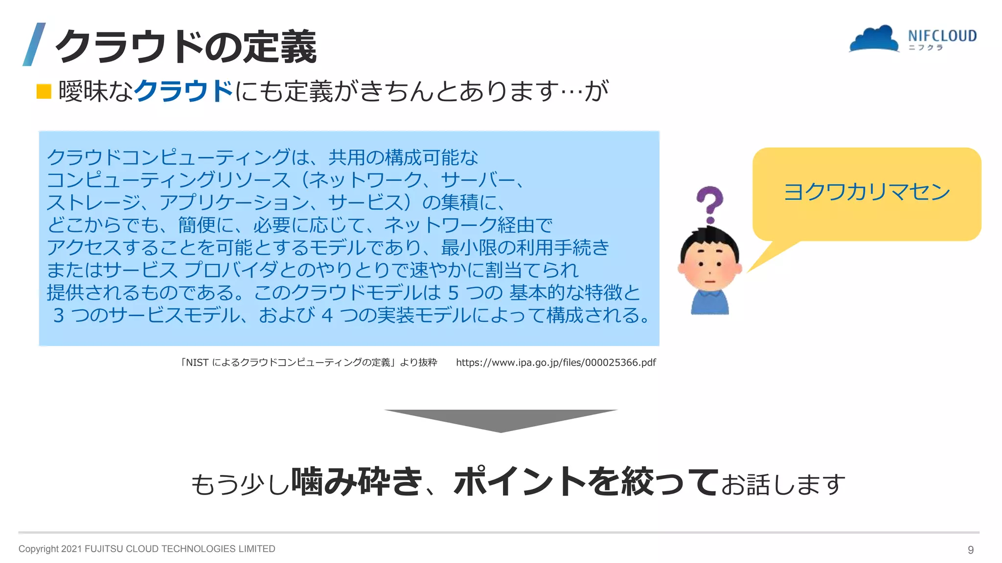 Copyright 2021 FUJITSU CLOUD TECHNOLOGIES LIMITED
クラウドの定義
クラウドコンピューティングは、共用の構成可能な
コンピューティングリソース（ネットワーク、サーバー、
ストレージ、アプリケーション、サービス）の集積に、
どこからでも、簡便に、必要に応じて、ネットワーク経由で
アクセスすることを可能とするモデルであり、最小限の利用手続き
またはサービス プロバイダとのやりとりで速やかに割当てられ
提供されるものである。このクラウドモデルは 5 つの 基本的な特徴と
3 つのサービスモデル、および 4 つの実装モデルによって構成される。
「NIST によるクラウドコンピューティングの定義」より抜粋 https://www.ipa.go.jp/files/000025366.pdf
ヨクワカリマセン
 曖昧なクラウドにも定義がきちんとあります…が
もう少し噛み砕き、ポイントを絞ってお話します
9
 