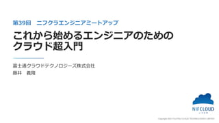 Copyright 2021 FUJITSU CLOUD TECHNOLOGIES LIMITED
富士通クラウドテクノロジーズ株式会社
藤井 義隆
第39回 ニフクラエンジニアミートアップ
これから始めるエンジニアのための
クラウド超入門
 