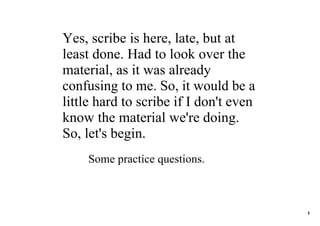 Yes, scribe is here, late, but at 
least done. Had to look over the 
material, as it was already 
confusing to me. So, it would be a 
little hard to scribe if I don't even 
know the material we're doing. 
So, let's begin.
    Some practice questions.



                                         1