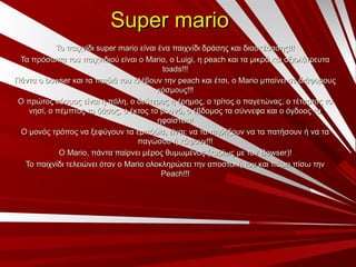 Super marioSuper mario
Το παιχνίδιΤο παιχνίδι super mariosuper mario είναι ένα παιχνίδι δράσης και διασκέδασης!!!είναι ένα παιχνίδι δράσης και διασκέδασης!!!
Τα πρόσωπα του παιχνιδιού είναι οΤα πρόσωπα του παιχνιδιού είναι ο Mario,Mario, οο Luigi,Luigi, ηη peachpeach και τα μικρά και αξιολάτρευτακαι τα μικρά και αξιολάτρευτα
toads!!!toads!!!
Πάντα οΠάντα ο bowserbowser και τα παιδιά του κλέβουν τηνκαι τα παιδιά του κλέβουν την peachpeach και έτσι, οκαι έτσι, ο MarioMario μπαίνει σε διάφορουςμπαίνει σε διάφορους
κόσμους!!!κόσμους!!!
Ο πρώτος κόσμος είναι η πόλη, ο δεύτερος η έρημος, ο τρίτος ο παγετώνας, ο τέταρτος τοΟ πρώτος κόσμος είναι η πόλη, ο δεύτερος η έρημος, ο τρίτος ο παγετώνας, ο τέταρτος το
νησί, ο πέμπτος το δάσος, ο έκτος το βουνό, ο έβδομος τα σύννεφα και ο όγδοος τανησί, ο πέμπτος το δάσος, ο έκτος το βουνό, ο έβδομος τα σύννεφα και ο όγδοος τα
ηφαίστεια!ηφαίστεια!
Ο μονός τρόπος να ξεφύγουν τα εμπόδια, είναι: να τα πηδήξουν να τα πατήσουν ή να ταΟ μονός τρόπος να ξεφύγουν τα εμπόδια, είναι: να τα πηδήξουν να τα πατήσουν ή να τα
παγώσου ή κάψουν!!!παγώσου ή κάψουν!!!
ΟΟ MarioMario, πάντα παίρνει μέρος θυμωμένος (κυρίως με τον, πάντα παίρνει μέρος θυμωμένος (κυρίως με τον Bowser)Bowser)!!
Το παιχνίδι τελειώνει όταν οΤο παιχνίδι τελειώνει όταν ο MarioMario ολοκληρώσει την αποστολή του και πάρει πίσω τηνολοκληρώσει την αποστολή του και πάρει πίσω την
Peach!!!Peach!!!
 
