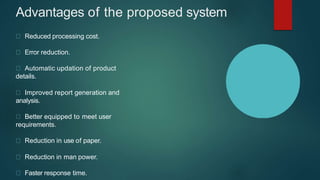 Advantages of the proposed system
Reduced processing cost.
Error reduction.
Automatic updation of product
details.
Improved report generation and
analysis.
Better equipped to meet user
requirements.
Reduction in use of paper.
Reduction in man power.
Faster response time.
 