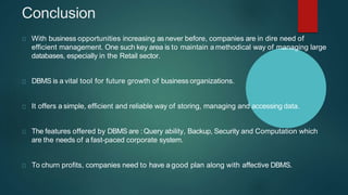 Conclusion
With business opportunities increasing asnever before, companies are in dire need of
efficient management. One such key area is to maintain a methodical way of managing large
databases, especially in the Retail sector.
DBMS is a vital tool for future growth of business organizations.
It offers a simple, efficient and reliable way of storing, managing and accessing data.
The features offered by DBMS are :Query ability, Backup, Security and Computation which
are the needs of a fast-paced corporate system.
To churn profits, companies need to have a good plan along with affective DBMS.
 