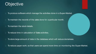 Objective
To produce software which manage the activities done in a Super-Market.
To maintain the records of the sales done for a particular month.
To maintain the stock details.
To reduce time in calculation of Sales activities.
To store large amount of data in the database which will reduce clumsiness.
To reduce paper work; so that users can spend more time on monitoring the Super-Market.
 