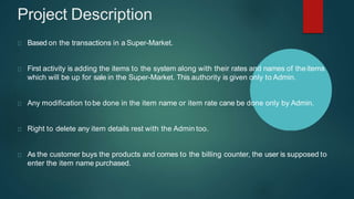Project Description
Based on the transactions in a Super-Market.
First activity is adding the items to the system along with their rates and names of theitems
which will be up for sale in the Super-Market. This authority is given only to Admin.
Any modification tobe done in the item name or item rate cane be done only by Admin.
Right to delete any item details rest with the Admin too.
As the customer buys the products and comes to the billing counter, the user is supposed to
enter the item name purchased.
 