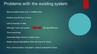 Problems with the existing system
Manual system faces a lot of inefficiencies.
Hinders smooth flow of work.
Lack of security of data.
But less efficiency.Although more man power
Time consuming.
Consumes large volume of paper work.
Needs manual calculations which are prone to errors.
Poor communication may lead to serious inadvertent errors.
 