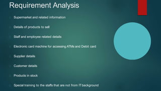 Requirement Analysis
Supermarket and related information
Details of products to sell
Staff and employee related details
Electronic card machine for accessing ATMs and Debit card
Supplier details
Customer details
Products in stock
Special training to the staffs that are not from ITbackground
 