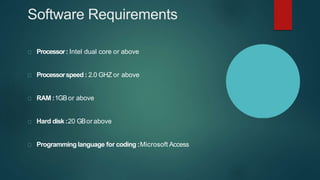 Software Requirements
Processor: Intel dual core or above
Processorspeed : 2.0 GHZ or above
RAM :1GBor above
Hard disk:20 GBor above
Programming language for coding :Microsoft Access
 