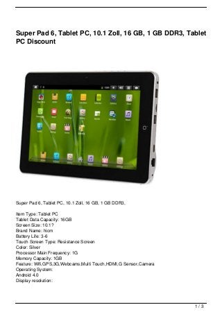 Super Pad 6, Tablet PC, 10.1 Zoll, 16 GB, 1 GB DDR3, Tablet
PC Discount




Super Pad 6, Tablet PC, 10.1 Zoll, 16 GB, 1 GB DDR3,

Item Type: Tablet PC
Tablet Data Capacity: 16GB
Screen Size: 10.1?
Brand Name: hicm
Battery Life: 3-6
Touch Screen Type: Resistance Screen
Color: Silver
Processor Main Frequency: 1G
Memory Capacity: 1GB
Feature: Wifi,GPS,3G,Webcams,Multi Touch,HDMI,G Sensor,Camera
Operating System:
Android 4.0
Display resolution:




                                                                1/3
 