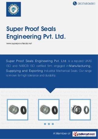 08376806581
A Member of
Super Proof Seals
Engineering Pvt. Ltd.
www.superproofseals.net
Multiple Springs Multiple Spring Seal Elastomer Bellow Seal Conical Spring Seal Reverse
Balanced Seal Metal Bellow Seal Slurry Seal Parallel Spring Unbalanced Seal Long Elastomer
Bellow Seal Short Elastomer Bellow Seal PTFE SEALS Teflon Bellow Seal Dry Running
Seal Agitator Seal Mechanical Seals for Metallic Pumps Mechanical Seal for Slurry
Application Mechanical Seals for Non Metallic Pumps Mechanical Seal for Agitator
Vessels Mechanical Seal for Thermosyphon System Mechanical Seal for Reactor-Vessels
Stainless Steel Mechanical Seal for Glass Lined Reactor Vessels Multiple Springs Multiple
Spring Seal Elastomer Bellow Seal Conical Spring Seal Reverse Balanced Seal Metal Bellow
Seal Slurry Seal Parallel Spring Unbalanced Seal Long Elastomer Bellow Seal Short Elastomer
Bellow Seal PTFE SEALS Teflon Bellow Seal Dry Running Seal Agitator Seal Mechanical Seals for
Metallic Pumps Mechanical Seal for Slurry Application Mechanical Seals for Non Metallic
Pumps Mechanical Seal for Agitator Vessels Mechanical Seal for Thermosyphon
System Mechanical Seal for Reactor-Vessels Stainless Steel Mechanical Seal for Glass Lined
Reactor Vessels Multiple Springs Multiple Spring Seal Elastomer Bellow Seal Conical Spring
Seal Reverse Balanced Seal Metal Bellow Seal Slurry Seal Parallel Spring Unbalanced Seal Long
Elastomer Bellow Seal Short Elastomer Bellow Seal PTFE SEALS Teflon Bellow Seal Dry Running
Seal Agitator Seal Mechanical Seals for Metallic Pumps Mechanical Seal for Slurry
Application Mechanical Seals for Non Metallic Pumps Mechanical Seal for Agitator
Vessels Mechanical Seal for Thermosyphon System Mechanical Seal for Reactor-Vessels
Super Proof Seals Engineering Pvt. Ltd. is a reputed UKAS
ISO and NABCB ISO certified firm engaged in Manufacturing,
Supplying and Exporting Industrial Mechanical Seals. Our range
is known for high tolerance and durability.
 