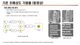 기존 초해상도 기법들 (동영상)
영상 정합 기반 방식
• 영상 정합(Image Registration)
• 영상간 위치 오차를 추정하여 동일한 위치의 영상으로
되돌림
• 앞에 소개된 방식의 센서 이동을 소프트웨어로 대체
※ S. Farsiu, M. D. Robinson, P. Milanfar, “Fast and Robust Multi-Frame Super-Resolution”, IEEE Trans. Image Processing, 2004
저해상도 연속영상 복원된 고해상도 영상
영상 정합 기반 방식의 흐름
𝑡 − 1 번째
𝑡 번째
𝑡 + 1 번째
영상 정합
영상 정합
초해상도
𝑡 − 1 번째
𝑡 + 1 번째
복원된 영상
(고해상도)
𝑡 번째
22
 