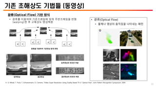 기존 초해상도 기법들 (동영상)
광류(Optical Flow) 기반 방식
• 광류를 이용하여 기준프레임에 맞게 주변프레임을 변형
(warping)한 후 고해상도 영상복원
광류를 이용하여 기준영상 맞게 변형
입력영상 결과영상
입력영상의 번호판 부분
결과영상의 번호판 부분
• 광류(Optical Flow)
• 물체나 영상의 움직임을 나타내는 패턴
※ D. Mitzel, T. Pock, T. Schoenemann, D. Cremers, “Video Super Resolution Using Duality Based TV-𝐿1 Optical Flow”, Joint Pattern Recognition Symposium, 2009
23
 