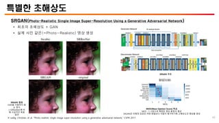 특별한 초해상도
SRGAN(Photo-Realistic Single Image Super-Resolution Using a Generative Adversarial Network)
• 최초의 초해상도 + GAN
• 실제 사진 같은(=Photo-Realistic) 영상 생성
SRGAN 결과
GAN을 사용하지 않
는 방식
(=SRResNet)에 비
해 사실적인 복원
결과
MOS(Mean Opinion Score) 비교
MOS : 1~5점으로 채점된 영상 품질의 평균
SRGAN은 이제껏 있었던 어떤 방법보다 사람이 평가하기에 고해상도인 영상을 생성
SRGAN 구조
45
※ Ledig, Christian, et al. “Photo-realistic single image super-resolution using a generative adversarial network,” CVPR 2017
 