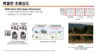 특별한 초해상도
ZSSR (Zero-Shot Super-Resolution)
• 단 한장의 저해상도 영상으로 고해상도 영상 복원
• 자연영상의 자기 유사성을 이용함
※ A. Shocher, N. Cohen, and M. Irani, “ “Zero-Shot” Super-Resolution using Deep Internal Learning,” CVPR 2018
자기 유사성이 강한 영상의 초해상도
기둥, 둥근 아치 등의 자기 유사성이 강한 경우,
내부 데이터만 이용하는 방식이 더 깔끔하게 복원됨
외부 데이터 학습 vs. 내부 데이터 학습
결과 영상 2
EDSR : 여러장의 외부 데이터를 학습한 딥러닝 초해상도 방법
수풀은 자기 유사성이 강한 물체
ZSSR이 더 자세하게 복원됨
결과 영상 1
46
 