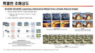 특별한 초해상도
SinGAN (SinGAN: Learning a Generative Model from a Single Natural Image)
• 한장의 영상으로부터 다양한 영상을 생성
• Editing, Harmonization, Patin to image,
초해상도 등
• GAN 사용하여 사실적인 영상 생성
※ T. R. Shaham, T. Dekel, and T. Michaeli “SinGAN: Learning a Generative Model from a Single Natural Image,” ICCV 2019.
SinGAN의 학습 구조
작은 영상부터 시작하여 큰 영상을 복원함
복원영상은 판별자를 통해 다양한 크기로 검사됨
결과적으로 SinGAN은 다양한 크기에서 본래 영상이 갖는 내부적인
데이터 분포를 학습하고
원래 영상과 구별하기 어려운 영상을 만들어 냄
Harmonization
원래 영상에 없던 물체를 삽입한 뒤 자연스럽게 수정
Editing
사람이 수정한 영상을 자연스럽게 바꿈
PhotoShap의 기능보다 자연스러운 결과
초해상도
여러장을 학습한 SRGAN만큼이나 자연스러운 영상을 생성
47
 