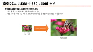 초해상도(Super-Resolution) 란?
초해상도 영상 복원(Super-Resolution)
• 영상 획득 시스템의 해상도를 향상시키는 기법
• 영상처리 분야에서는 주로 소프트웨어 알고리즘을 통한 해상도 향상 기법을 의미
Input Image
(160×120)
Output Image
(640×480)
Super-Resolution
5
 