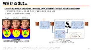 특별한 초해상도
FSRNet(FSRNet: End-to-End Learning Face Super-Resolution with Facial Priors)
• 랜드마크를 추정하는 네트워크를 추가하여 얼굴 초해상도 성능을 높힘
• FSRGAN : FSRNet 의 GAN 버전
※ Y. Chen, Y. Tai, X. Liu, C. Shen, and J. Yang, “FSRNet: End-to-End Learning Face Super-Resolution with Facial Priors,”, CVPR 2018
랜드마크 검출 결과
일반적인 초해상도(SRResNet) 에서는 복원수준이 낮고 랜드마크도
검출되지 않음. FSRGAN에서는 복원수진이 높고 랜드마크도 비슷하
게 검출됨
FSRNet의 구성
Coarse SR Network 에서 영상을 1차 복원함.
Prior Estimation Network에서 얼굴의 랜드마크를 추측함.
이것을 활용하여 Fine SR Decoder에서 고해상도 영상으로 복원함
50
 