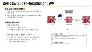 초해상도(Super-Resolution) 란?
영상 손상 모델과 초해상도
• 선명한 장면의 일부를 Sampling하는 과정에서 정
보가 손실
• 영상 추출 역 과정을 어떻게 만들지에 따라 초해상
도 알고리즘이 정의 됨
초해상도 평가 방법
• 정답 영상만 필요
• 정답영상(=고해상도 영상)
• 입력영상(=정답으로부터 생성된 저해상도 영상)
• 정답영상과 복원된 영상의 차이를 비교
• 정답영상과 복원영상의 차이가 적을수록 좋은 결과
• 정량적 평가 뿐 아니라 정성적 평가도 중요함
• 결국 사람 눈에 좋게 보여야 함
선명한 장면 복원된 영상
저해상도 영상
영상 추출
영상 추출의
역 과정을 모사
정량적 알고리즘 평가
• PSNR(Peak Signal-to-Noise Ratio:최대 신호 대 잡음비)
• SSIM(Structural SIMilarity)
• MSE(Mean Squared Error:평균 제곱 오차)
• …
정성적 알고리즘 평가
• MOS(Mean Opinion Score)
초해상도 복원
알고리즘
6
 