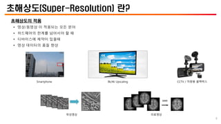 초해상도(Super-Resolution) 란?
초해상도의 적용
• 영상/동영상 이 적용되는 모든 분야
• 하드웨어의 한계를 넘어서야 할 때
• 디바이스에 제약이 있을때
• 영상 데이터의 품질 향상
8k/4k Upscaling
Smartphone CCTV / 차량용 블랙박스
위성영상 의료영상
8
 