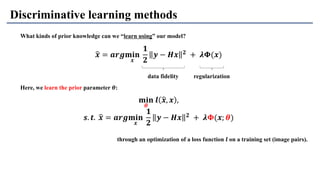 Discriminative learning methods
What kinds of prior knowledge can we “learn using” our model?
𝐦𝐢𝐧
𝜽
𝒍 ෝ𝒙, 𝒙 ,
𝒔. 𝒕. ෝ𝒙 = 𝒂𝒓𝒈𝐦𝐢𝐧
𝒙
𝟏
𝟐
𝒚 − 𝑯𝒙 𝟐 + 𝝀𝚽(𝒙; 𝜽)
ෝ𝒙 = 𝒂𝒓𝒈𝐦𝐢𝐧
𝒙
𝟏
𝟐
𝒚 − 𝑯𝒙 𝟐 + 𝝀𝚽(𝒙)
data fidelity regularization
Here, we learn the prior parameter 𝜽:
through an optimization of a loss function 𝒍 on a training set (image pairs).
 