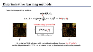 Discriminative learning methods
CNNs (𝒇)
𝒚 𝒙
Conv, ReLU, pooling, etc.
General statement of the problem:
𝐦𝐢𝐧
𝜽
𝒍 ෝ𝒙, 𝒙 ,
𝒔. 𝒕. ෝ𝒙 = 𝒂𝒓𝒈𝐦𝐢𝐧
𝒙
𝟏
𝟐
𝒚 − 𝑯𝒙 𝟐
+ 𝝀𝚽(𝒙; 𝜽)
By replacing MAP inference with a predefined nonlinear function ෝ𝒙 = 𝒇 𝒚, 𝑯, 𝜽 ,
solving IR problem with CNNs can be treated as one of the discriminative learning methods.
learn the image prior model
 
