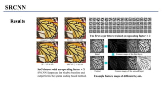 SRCNN
Set5 dataset with an upscaling factor × 𝟑
SNCNN Surpasses the bicubic baseline and
outperforms the sparse coding based method.
The first-layer filters trained on upscaling factor × 𝟑
Example feature maps of different layers.
Results
 