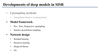 • Upsampling methods
• Interpolation-based vs. Learning-based
• Model framework
• Pre-, Post-, Progressive- upsampling
• Iterative up-and-down sampling
• Network design
• Residual learning
• Recursive learning
• Deeper & Denser
• Etc.
Developments of deep models in SISR
 