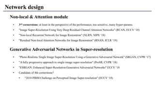 Network design
Non-local & Attention module
Generative Adversarial Networks in Super-resolution
• "Photo-Realistic Single Image Super-Resolution Using a Generative Adversarial Network" (SRGAN, CVPR ‘17)
• "A fully progressive approach to single-image super-resolution" (ProSR, CVPR ‘18)
• "ESRGAN: Enhanced Super-Resolution Generative Adversarial Networks" ECCV ‘18
• Candidate of 4th cornerstone?
• "2018 PIRM Challenge on Perceptual Image Super-resolution" (ECCV ‘18)
• 3rd cornerstone; at least in the perspective of the performance; too sensitive, many hyper-params.
• "Image Super-Resolution Using Very Deep Residual Channel Attention Networks" (RCAN, ECCV ‘18)
• "Non-local Recurrent Network for Image Restoration" (NLRN, NIPS ‘18)
• "Residual Non-local Attention Networks for Image Restoration" (RNAN, ICLR ‘19)
 