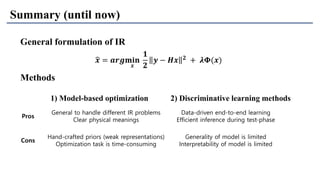 Pros
General to handle different IR problems
Clear physical meanings
Data-driven end-to-end learning
Efficient inference during test-phase
Cons
Hand-crafted priors (weak representations)
Optimization task is time-consuming
Generality of model is limited
Interpretability of model is limited
Summary (until now)
Methods
1) Model-based optimization 2) Discriminative learning methods
General formulation of IR
ෝ𝒙 = 𝒂𝒓𝒈𝐦𝐢𝐧
𝒙
𝟏
𝟐
𝒚 − 𝑯𝒙 𝟐 + 𝝀𝚽(𝒙)
 
