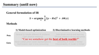 Pros
General to handle different IR problems
Clear physical meanings
Data-driven end-to-end learning
Efficient inference during test-phase
Cons
Hand-crafted priors (weak representations)
Optimization task is time-consuming
Generality of model is limited
Interpretability of model is limited
Summary (until now)
Methods
1) Model-based optimization 2) Discriminative learning methods
General formulation of IR
ෝ𝒙 = 𝒂𝒓𝒈𝐦𝐢𝐧
𝒙
𝟏
𝟐
𝒚 − 𝑯𝒙 𝟐 + 𝝀𝚽(𝒙)
“Can we somehow get the best of both worlds?”
 