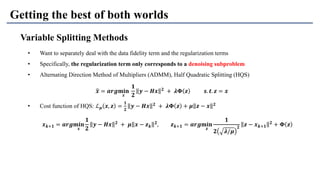 Getting the best of both worlds
Variable Splitting Methods
• Want to separately deal with the data fidelity term and the regularization terms
• Specifically, the regularization term only corresponds to a denoising subproblem
• Alternating Direction Method of Multipliers (ADMM), Half Quadratic Splitting (HQS)
• Cost function of HQS: ℒ 𝝁 𝒙, 𝒛 =
𝟏
𝟐
𝒚 − 𝑯𝒙 𝟐
+ 𝝀𝚽 𝒛 + 𝝁 𝒛 − 𝒙 𝟐
ෝ𝒙 = 𝒂𝒓𝒈𝐦𝐢𝐧
𝒙
𝟏
𝟐
𝒚 − 𝑯𝒙 𝟐 + 𝝀𝚽 𝒛 𝒔. 𝒕. 𝒛 = 𝒙
𝒙 𝒌+𝟏 = 𝒂𝒓𝒈𝐦𝐢𝐧
𝒙
𝟏
𝟐
𝒚 − 𝑯𝒙 𝟐
+ 𝝁 𝒙 − 𝒛 𝒌
𝟐
, 𝒛 𝒌+𝟏 = 𝒂𝒓𝒈𝐦𝐢𝐧
𝒛
𝟏
𝟐 𝝀/𝝁
𝟐
𝒛 − 𝒙 𝒌+𝟏
𝟐
+ 𝚽 𝒛
 