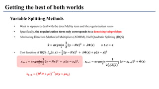 Getting the best of both worlds
Variable Splitting Methods
• Want to separately deal with the data fidelity term and the regularization terms
• Specifically, the regularization term only corresponds to a denoising subproblem
• Alternating Direction Method of Multipliers (ADMM), Half Quadratic Splitting (HQS)
• Cost function of HQS: ℒ 𝝁 𝒙, 𝒛 =
𝟏
𝟐
𝒚 − 𝑯𝒙 𝟐
+ 𝝀𝚽 𝒛 + 𝝁 𝒛 − 𝒙 𝟐
ෝ𝒙 = 𝒂𝒓𝒈𝐦𝐢𝐧
𝒙
𝟏
𝟐
𝒚 − 𝑯𝒙 𝟐 + 𝝀𝚽 𝒛 𝒔. 𝒕. 𝒛 = 𝒙
𝒙 𝒌+𝟏 = 𝒂𝒓𝒈𝐦𝐢𝐧
𝒙
𝟏
𝟐
𝒚 − 𝑯𝒙 𝟐
+ 𝝁 𝒙 − 𝒛 𝒌
𝟐
, 𝒛 𝒌+𝟏 = 𝒂𝒓𝒈𝐦𝐢𝐧
𝒛
𝟏
𝟐 𝝀/𝝁
𝟐
𝒛 − 𝒙 𝒌+𝟏
𝟐
+ 𝚽 𝒛
𝒙 𝒌+𝟏 = 𝑯 𝑻
𝑯 + 𝝁𝑰
−𝟏
(𝑯𝒚 + 𝝁𝒛 𝒌)
 