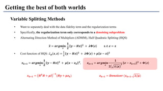 Getting the best of both worlds
Variable Splitting Methods
• Want to separately deal with the data fidelity term and the regularization terms
• Specifically, the regularization term only corresponds to a denoising subproblem
• Alternating Direction Method of Multipliers (ADMM), Half Quadratic Splitting (HQS)
• Cost function of HQS: ℒ 𝝁 𝒙, 𝒛 =
𝟏
𝟐
𝒚 − 𝑯𝒙 𝟐
+ 𝝀𝚽 𝒛 + 𝝁 𝒛 − 𝒙 𝟐
ෝ𝒙 = 𝒂𝒓𝒈𝐦𝐢𝐧
𝒙
𝟏
𝟐
𝒚 − 𝑯𝒙 𝟐 + 𝝀𝚽 𝒛 𝒔. 𝒕. 𝒛 = 𝒙
𝒙 𝒌+𝟏 = 𝒂𝒓𝒈𝐦𝐢𝐧
𝒙
𝟏
𝟐
𝒚 − 𝑯𝒙 𝟐
+ 𝝁 𝒙 − 𝒛 𝒌
𝟐
, 𝒛 𝒌+𝟏 = 𝒂𝒓𝒈𝐦𝐢𝐧
𝒛
𝟏
𝟐 𝝀/𝝁
𝟐
𝒛 − 𝒙 𝒌+𝟏
𝟐
+ 𝚽 𝒛
𝒛 𝒌+𝟏 = 𝑫𝒆𝒏𝒐𝒊𝒔𝒆𝒓 (𝒙 𝒌+𝟏, 𝝀/𝝁)𝒙 𝒌+𝟏 = 𝑯 𝑻
𝑯 + 𝝁𝑰
−𝟏
(𝑯𝒚 + 𝝁𝒛 𝒌)
 