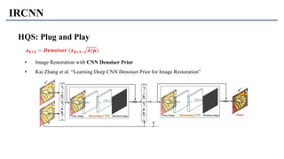 IRCNN
HQS: Plug and Play
• Image Restoration with CNN Denoiser Prior
• Kai Zhang et al. “Learning Deep CNN Denoiser Prior for Image Restoration”
𝒛 𝒌+𝟏 = 𝑫𝒆𝒏𝒐𝒊𝒔𝒆𝒓 (𝒙 𝒌+𝟏, 𝝀/𝝁)
 