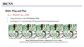 IRCNN
HQS: Plug and Play
• Image Restoration with CNN Denoiser Prior
• Kai Zhang et al. “Learning Deep CNN Denoiser Prior for Image Restoration”
𝒛 𝒌+𝟏 = 𝑫𝒆𝒏𝒐𝒊𝒔𝒆𝒓 (𝒙 𝒌+𝟏, 𝝀/𝝁)
Image deblurring performance comparison for Leaves image
(the blur kernel is Gaussian kernel with standard deviation 1.6, the noise level σ is 2).
 