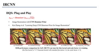 IRCNN
HQS: Plug and Play
• Image Restoration with CNN Denoiser Prior
• Kai Zhang et al. “Learning Deep CNN Denoiser Prior for Image Restoration”
𝒛 𝒌+𝟏 = 𝑫𝒆𝒏𝒐𝒊𝒔𝒆𝒓 (𝒙 𝒌+𝟏, 𝝀/𝝁)
SISR performance comparison for Set5: IRCNN can tune the blur kernel and scale factor w/o training.
(the blur kernel is 7×7 Gaussian kernel with standard deviation 1.6, the scale factor × 3)
 