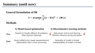 Pros
General to handle different IR problems
Clear physical meanings
Data-driven end-to-end learning
Efficient inference during test-phase
Cons
Hand-crafted priors (weak representations)
Optimization task is time-consuming
Generality of model is limited
Interpretability of model is limited
Summary (until now)
Methods
1) Model-based optimization 2) Discriminative learning methods
General formulation of IR
ෝ𝒙 = 𝒂𝒓𝒈𝐦𝐢𝐧
𝒙
𝟏
𝟐
𝒚 − 𝑯𝒙 𝟐 + 𝝀𝚽(𝒙)
√√
 