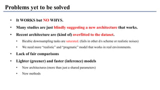 Problems yet to be solved
• It WORKS but NO WHYS.
• Many studies are just blindly suggesting a new architecture that works.
• Recent architecture are (kind of) overfitted to the dataset.
• Bicubic downsampling tasks are saturated. (fails in other d/s scheme or realistic noises)
• We need more “realistic” and “pragmatic” model that works in real environments.
• Lack of fair comparisons
• Lighter (greener) and faster (inference) models
• New architectures (more than just a shared parameters)
• New methods
 