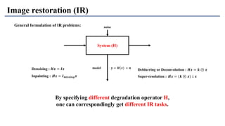 System (H)
noise
model 𝒚 = 𝑯(𝒙) + 𝒏
Image restoration (IR)
By specifying different degradation operator H,
one can correspondingly get different IR tasks.
Deblurring or Deconvolution : 𝑯𝒙 = 𝒌 ⊛ 𝒙
Super-resolution : 𝑯𝒙 = (𝒌 ⊛ 𝒙) ↓ 𝒔
Denoising : 𝑯𝒙 = 𝑰𝒙
Inpainting : 𝑯𝒙 = 𝑰 𝒎𝒊𝒔𝒔𝒊𝒏𝒈 𝒙
General formulation of IR problems:
 