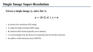Given a single image 𝒚, solve f𝐨𝐫 𝒙:
• 𝒚: known low resolution (LR) image
• 𝒙: unknown high resolution (HR) image
• 𝒌: unknown blur kernel (typically set as identity)
• ↓ 𝒔: downsample 𝒙 by the factor of 𝒔 (typically done by bicubic function)
• 𝒏: additive white Gaussian noise (AWGN)
Single Image Super-Resolution
𝒚 = 𝒌 ⊛ 𝒙 ↓ 𝒔 + 𝒏
 