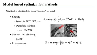 Model-based optimization methods
What kinds of prior knowledge can we “impose on” our model?
• Sparsity
• Wavelets, DCT, PCA, etc.
• Dictionary learning
• e.g., K-SVD
• Nonlocal self-similarity
• BM3D
• Low-rankness
ෝ𝜶 = 𝒂𝒓𝒈𝐦𝐢𝐧
𝜶
𝟏
𝟐
𝒚 − 𝑯𝑫𝜶 𝟐 + 𝝀 𝜶 𝟏
෡𝑿 = 𝒂𝒓𝒈𝐦𝐢𝐧
𝑿
𝟏
𝟐
𝒀 − 𝑿 𝟐 + 𝝀 𝑿 ∗
 