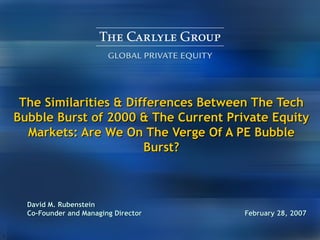 The Similarities & Differences Between The Tech Bubble Burst of 2000 & The Current Private Equity Markets: Are We On The Verge Of A PE Bubble Burst? David M. Rubenstein Co-Founder and Managing Director   February 28, 2007 