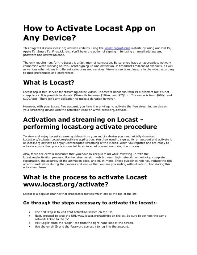How to Activate Locast App on
Any Device?
This blog will discuss locast.org activate code by using the locast.org/activate website by using Android TV,
Apple TV, Smart TV, Firestick, etc. You'll have the option of signing in by using an email address and
password and activation code.
The only requirement for the Locast is a fast internet connection. Be sure you have an appropriate network
connection when working on this Locast signing up and activation. It broadcasts millions of channels, as well
as various other videos in different categories and services. Viewers can take pleasure in the video according
to their preferences and preferences.
What is Locast?
Locast app is free service for streaming online videos. It accepts donations from its customers but it's not
compulsory. It is possible to donate $5/month between $10/mo and $25/mo. The range is from $60/yr and
$100/year. There isn't any obligation to make a donation however.
However, with your Locast free account, you have the privilege to activate the free streaming service on
your streaming device with the activation code on www.locast.org/activate.
Activation and streaming on Locast -
performing locast.org activate procedure
To view and enjoy Locast streaming videos from your mobile device you need initially download
Locast.org/activate. Locast.org/activate application. You then need to sign up for an account and activate it
at locast.org activate to enjoy uninterrupted streaming of the videos. When you register and are ready to
activate ensure that you are connected to an internet connection during the process.
Also, there are certain measures that you have to keep in mind while following up with the
locast.org/activation process, like the latest version web browser, high network connectivity, complete
registration, the accuracy of the activation code, and much more. These guidelines help you reduce the risk
of error and failure during the process and ensure that you are proceeding without interruption during this
activation phase.
What is the process to activate Locast
www.locast.org/activate?
Locast is a popular channel that broadcasts movies which are at the top of the list.
Go through the steps necessary to activate the locast:-
• The first step is to visit that Activation screen on the TV.
• Next, proceed to type the URL www.locast.org/activate on the pc. Be sure to connect the same
network linked to the TV.
• Pick"Login" from the "Login" tab from the right-hand side of the screen.
• Use the email ID and the Password correctly to log into the account.
 