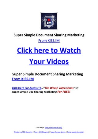 Super Simple Document Sharing Marketing
               From KISS.IM

     Click here to Watch
         Your Videos
Super Simple Document Sharing Marketing
From KISS.IM

Click Here For Access To…“The Whole Video Series” Of
Super Simple Doc Sharing Marketing For FREE!




                              Tony Hayes http://www.kissim.org/

 Wordpress SEO Blueprint | Fiverr SEO Blueprint | Super Simple Niches | Social Media Jumpstart
 