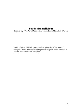 Super-size Religion:
Comparing Wat Phra Dhammakaya and Hope of Bangkok Church




Note: This was written in 2005 before the splintering of the Hope of
Bangkok Church. Please contact xingledout<at>gmail.com if you wish to
use any information from this paper.




                                                                    1
 