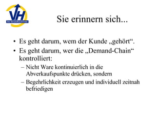 Sie erinnern sich... Es geht darum, wem der Kunde „gehört“. Es geht darum, wer die „Demand-Chain“ kontrolliert: Nicht Ware kontinuierlich in die Abverkaufspunkte drücken, sondern Begehrlichkeit erzeugen und individuell zeitnah befriedigen 