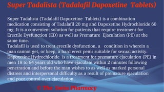 Super Tadalista (Tadalafil Dapoxetine Tablets)
© The Swiss Pharmacy
Super Tadalista (Tadalafil Dapoxetine Tablets) is a combination
medication consisting of Tadalafil 20 mg and Dapoxetine Hydrochloride 60
mg. It is a convenient solution for patients that require treatment for
Erectile Dysfunction (ED) as well as Premature Ejaculation (PE) at the
same time.
Tadalafil is used to treat erectile dysfunction, a condition in wherein a
man cannot get, or keep, a hard erect penis suitable for sexual activity.
Dapoxetine Hydrochloride is a treatment for premature ejaculation (PE) in
men 18 to 64 years old who have ejaculate within 2 minutes following
penetration and before the man wishes to as well as marked personal
distress and interpersonal difficulty as a result of premature ejaculation
and poor control over ejaculation.
 