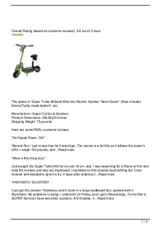 Overall Rating (based on customer reviews): 4.8 out of 5 stars




The specs of ‘Super Turbo 800watt Elite 36v Electric Scooter “Neon Green” (Now includes
Econo/Turbo mode button!)’ are:

Manufacturer: Super Cycles & Scooters
Product Dimensions: 48x28x20 inches
Shipping Weight: 75 pounds

Here are some REAL customer reviews:

“Go Speed Racer, Go!”

“Bonsai Run,” just to see how far it would go. The course is a bit hilly as it follows the ocean's
cliffs. I weigh 155 pounds, and…Read more

“Wow is this thing cool.”

Just bought the Super Turbo 800 for my son (8 yrs. old). I was searching for a Razor at first and
read the reviews and was not impressed. I stumbled on this scooter read nothing but 5 star
reviews and decided to give it a try. 4 days after ordering it…Read more

“FANTASTIC SCOOTER!”

I just got this scooter Yesterday, and it came in a large cardboard box, packed well in
Styrofoam. No problems in setup. I ordered it on Friday, and I got it Wednesday. To me that is
SUPER Service.I have two other scooters, A E-Scooter, 3…Read more




                                                                                               1/2
 