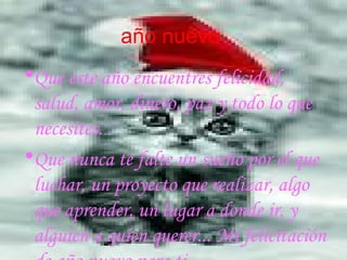 a ño nuevo   Que este año encuentres felicidad, salud, amor, dinero, paz y todo lo que necesites.  Que nunca te falte un sueño por el que luchar, un proyecto que realizar, algo que aprender, un lugar a donde ir, y alguien a quien querer... Mi felicitación de año nuevo para ti  