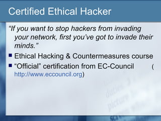 Certified Ethical Hacker
“If you want to stop hackers from invading
   your network, first you’ve got to invade their
   minds.”
 Ethical Hacking & Countermeasures course
 “Official” certification from EC-Council       (
  http://www.eccouncil.org)
 